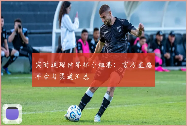 实时追踪世界杯小组赛：官方直播平台与渠道汇总