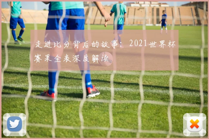走进比分背后的故事：2021世界杯赛果全表深度解读