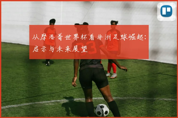 从摩洛哥世界杯看非洲足球崛起：启示与未来展望