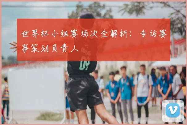 世界杯小组赛场次全解析：专访赛事策划负责人