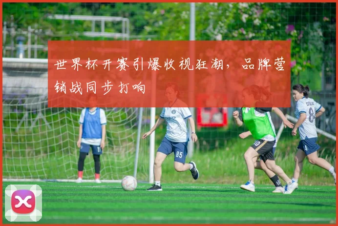 世界杯开赛引爆收视狂潮，品牌营销战同步打响