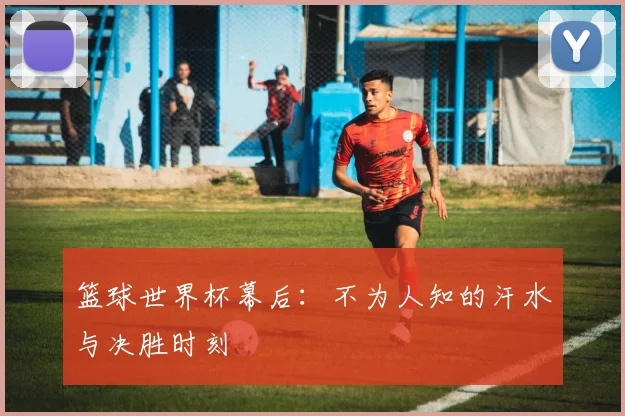 篮球世界杯幕后：不为人知的汗水与决胜时刻