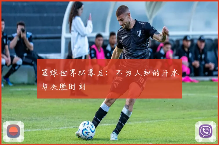 篮球世界杯幕后：不为人知的汗水与决胜时刻